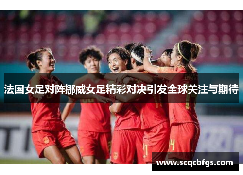 法国女足对阵挪威女足精彩对决引发全球关注与期待