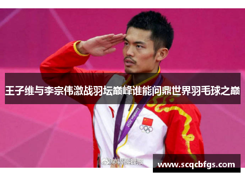 王子维与李宗伟激战羽坛巅峰谁能问鼎世界羽毛球之巅